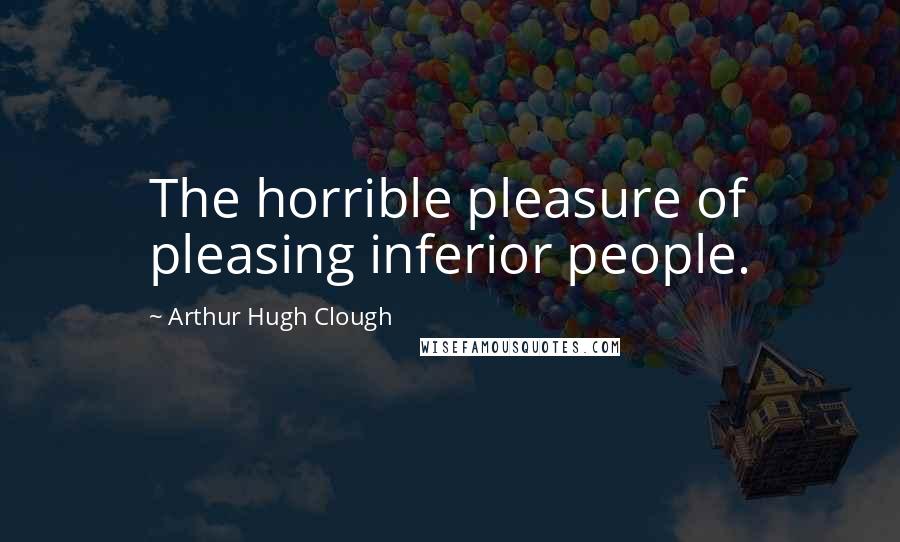 Arthur Hugh Clough quotes: The horrible pleasure of pleasing inferior people.
