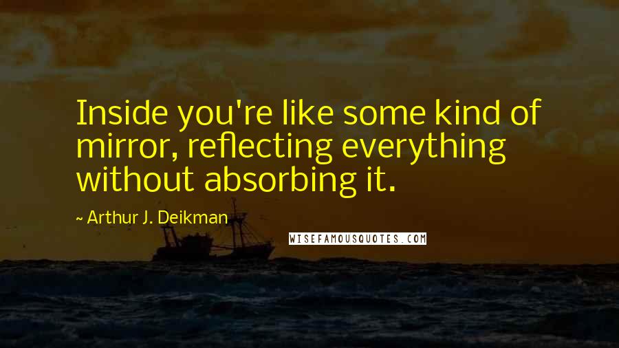 Arthur J. Deikman quotes: Inside you're like some kind of mirror, reflecting everything without absorbing it.