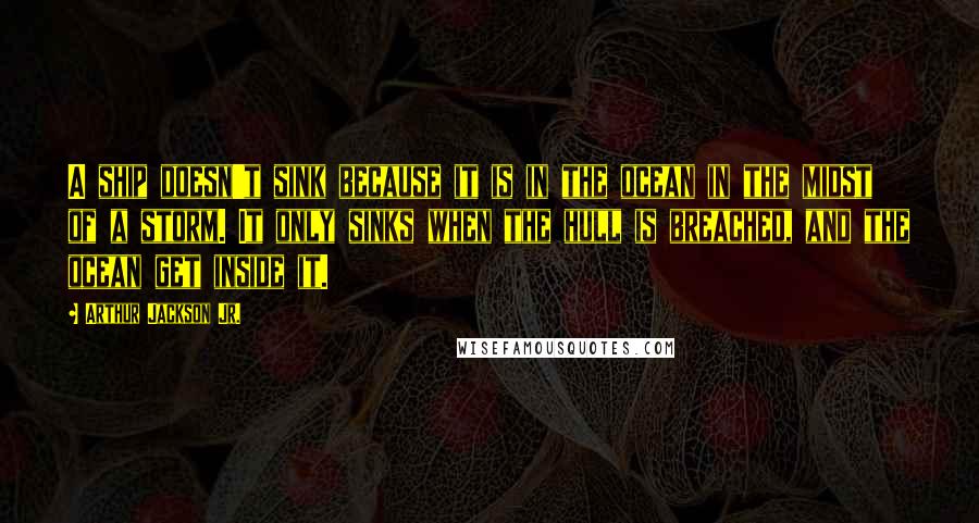 Arthur Jackson Jr. quotes: A ship doesn't sink because it is in the ocean in the midst of a storm. It only sinks when the hull is breached, and the ocean get inside it.