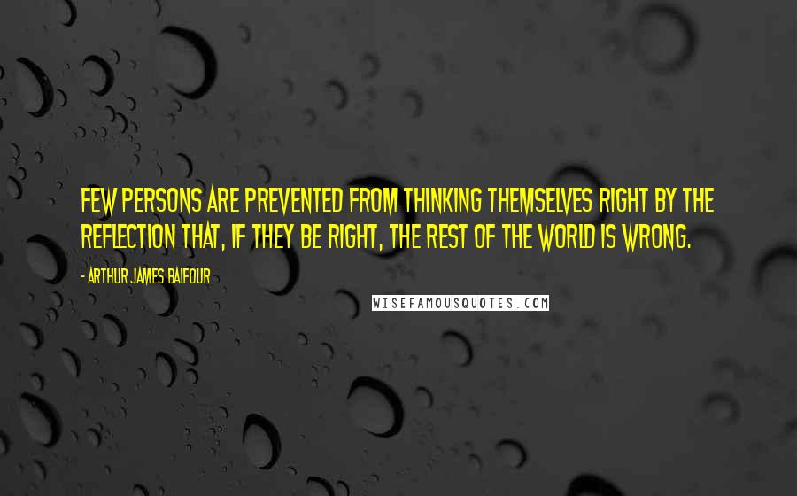 Arthur James Balfour quotes: Few persons are prevented from thinking themselves right by the reflection that, if they be right, the rest of the world is wrong. Arthur James Balfour quotes: Few persons are prevented from thinking themselves right by the reflection that, if they be right, the rest of the world is wrong.