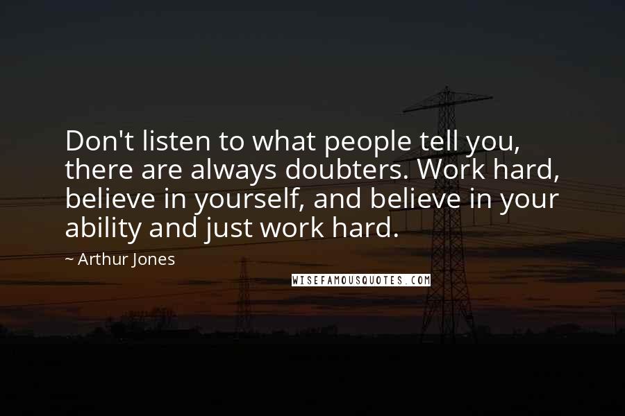 Arthur Jones quotes: Don't listen to what people tell you, there are always doubters. Work hard, believe in yourself, and believe in your ability and just work hard.