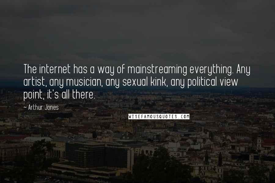 Arthur Jones quotes: The internet has a way of mainstreaming everything. Any artist, any musician, any sexual kink, any political view point, it's all there. Arthur Jones quotes: The internet has a way of mainstreaming everything. Any artist, any musician, any sexual kink, any political view point, it's all there.