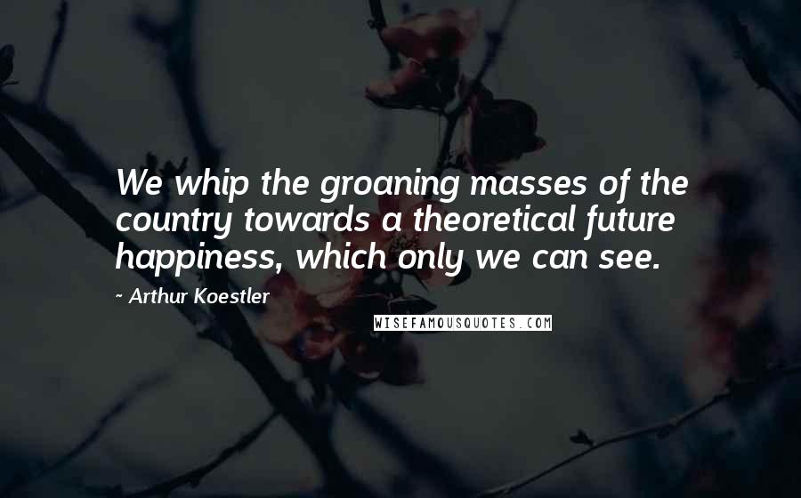 Arthur Koestler quotes: We whip the groaning masses of the country towards a theoretical future happiness, which only we can see. Arthur Koestler quotes: We whip the groaning masses of the country towards a theoretical future happiness, which only we can see.