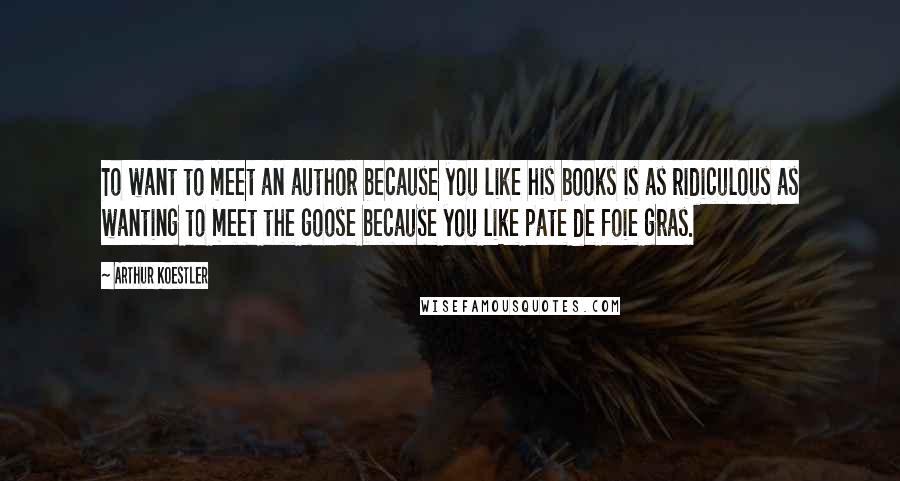 Arthur Koestler quotes: To want to meet an author because you like his books is as ridiculous as wanting to meet the goose because you like pate de foie gras. Arthur Koestler quotes: To want to meet an author because you like his books is as ridiculous as wanting to meet the goose because you like pate de foie gras.
