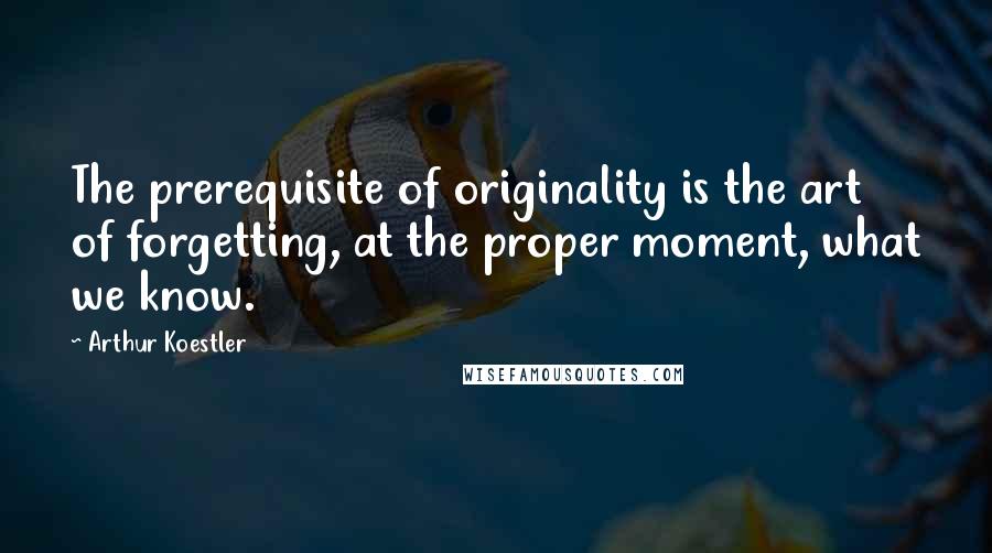 Arthur Koestler quotes: The prerequisite of originality is the art of forgetting, at the proper moment, what we know.