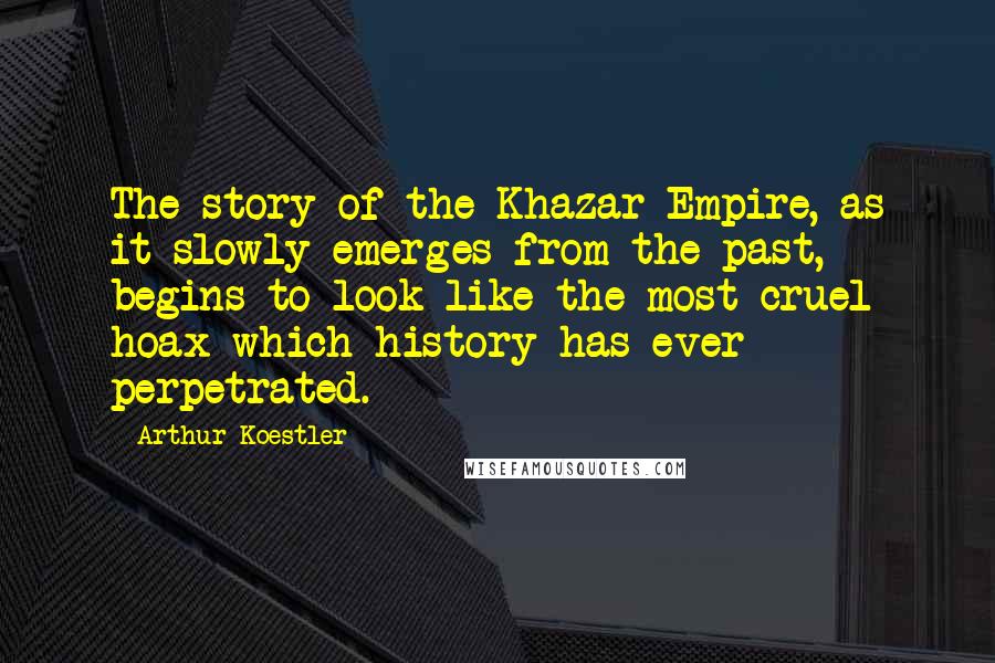 Arthur Koestler quotes: The story of the Khazar Empire, as it slowly emerges from the past, begins to look like the most cruel hoax which history has ever perpetrated. Arthur Koestler quotes: The story of the Khazar Empire, as it slowly emerges from the past, begins to look like the most cruel hoax which history has ever perpetrated.
