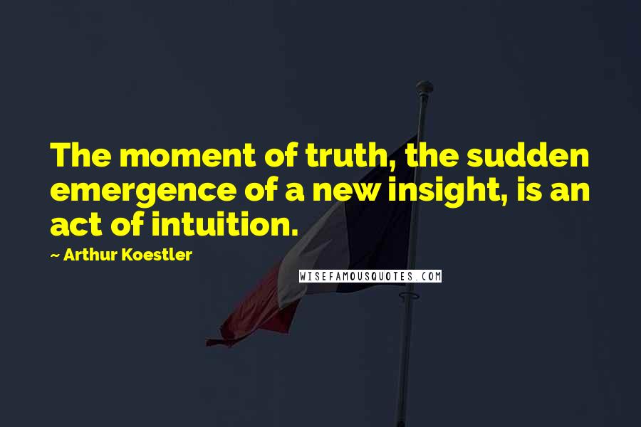 Arthur Koestler quotes: The moment of truth, the sudden emergence of a new insight, is an act of intuition.