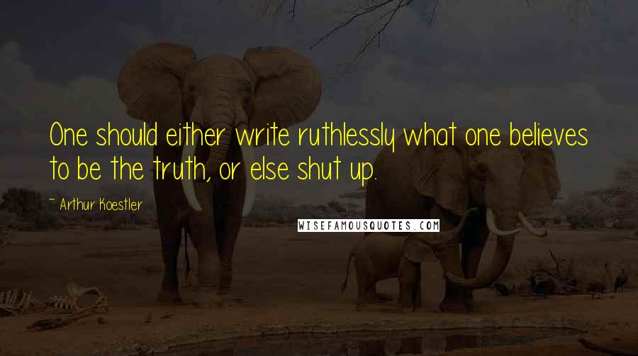 Arthur Koestler quotes: One should either write ruthlessly what one believes to be the truth, or else shut up.