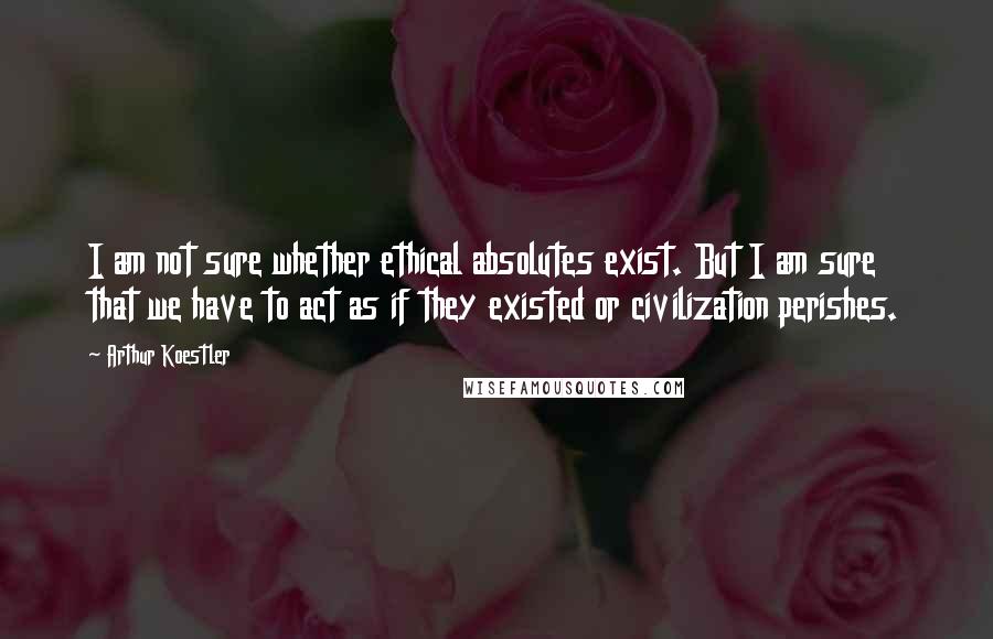 Arthur Koestler quotes: I am not sure whether ethical absolutes exist. But I am sure that we have to act as if they existed or civilization perishes. Arthur Koestler quotes: I am not sure whether ethical absolutes exist. But I am sure that we have to act as if they existed or civilization perishes.