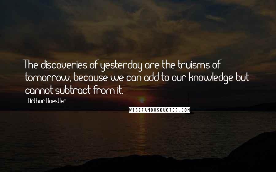 Arthur Koestler quotes: The discoveries of yesterday are the truisms of tomorrow, because we can add to our knowledge but cannot subtract from it. Arthur Koestler quotes: The discoveries of yesterday are the truisms of tomorrow, because we can add to our knowledge but cannot subtract from it.