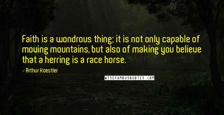 Arthur Koestler quotes: Faith is a wondrous thing; it is not only capable of moving mountains, but also of making you believe that a herring is a race horse.
