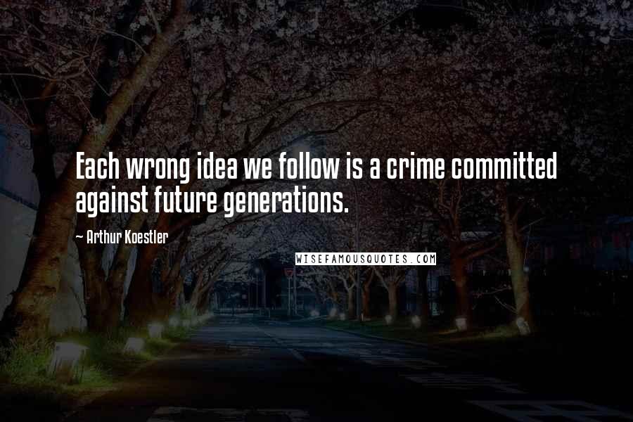 Arthur Koestler quotes: Each wrong idea we follow is a crime committed against future generations.