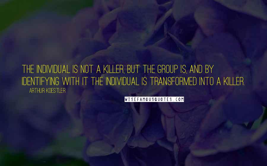 Arthur Koestler quotes: The individual is not a killer, but the group is, and by identifying with it the individual is transformed into a killer. Arthur Koestler quotes: The individual is not a killer, but the group is, and by identifying with it the individual is transformed into a killer.