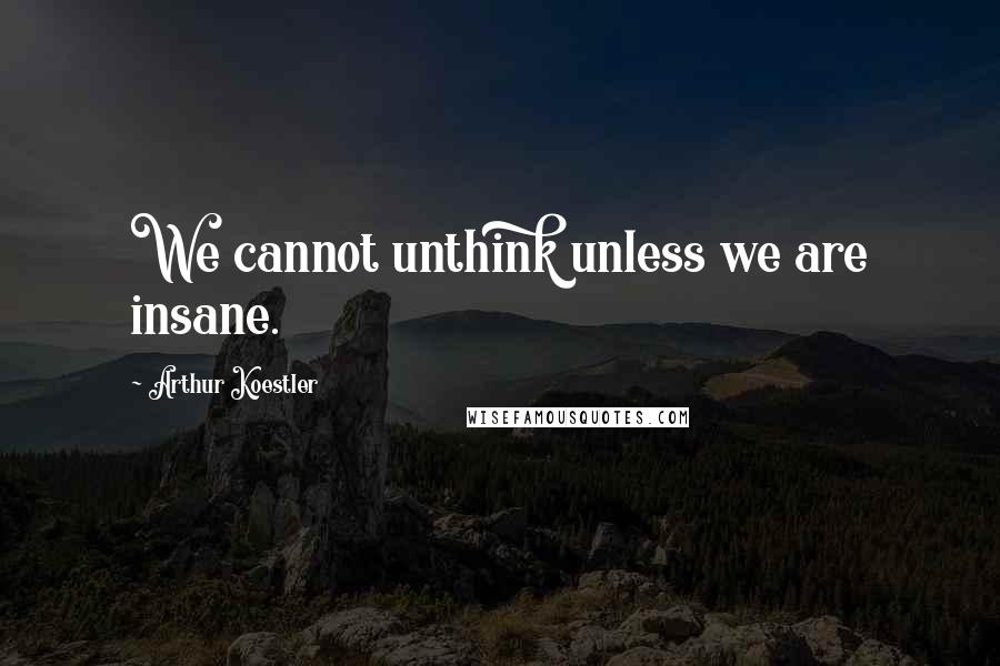 Arthur Koestler quotes: We cannot unthink unless we are insane.