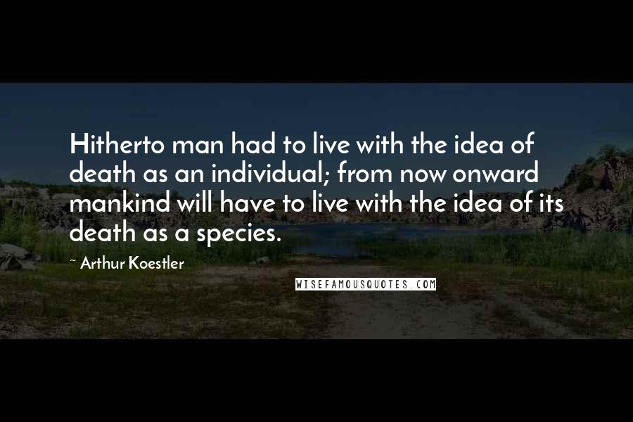 Arthur Koestler quotes: Hitherto man had to live with the idea of death as an individual; from now onward mankind will have to live with the idea of its death as a species. Arthur Koestler quotes: Hitherto man had to live with the idea of death as an individual; from now onward mankind will have to live with the idea of its death as a species.