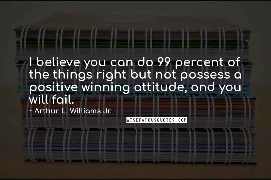 Arthur L. Williams Jr. quotes: I believe you can do 99 percent of the things right but not possess a positive winning attitude, and you will fail.