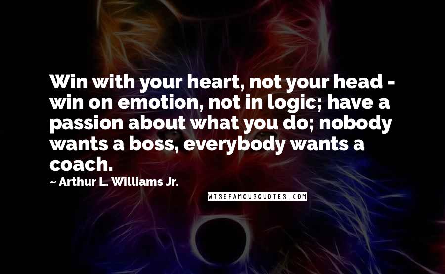 Arthur L. Williams Jr. quotes: Win with your heart, not your head - win on emotion, not in logic; have a passion about what you do; nobody wants a boss, everybody wants a coach.