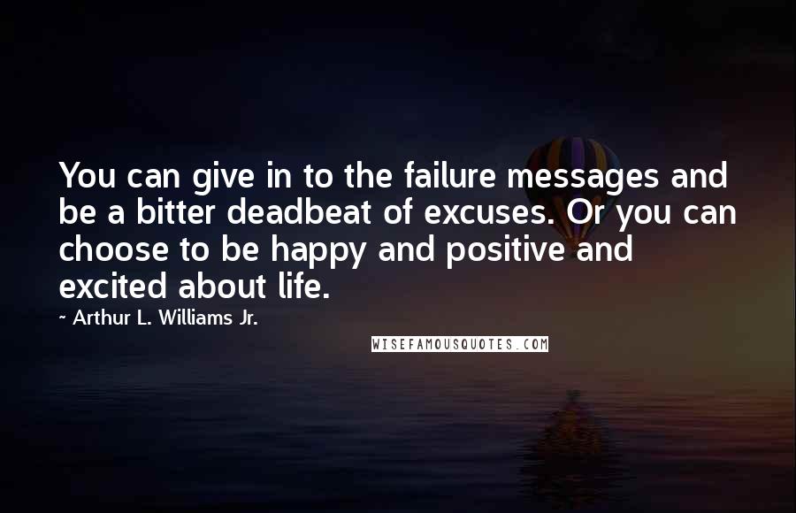 Arthur L. Williams Jr. quotes: You can give in to the failure messages and be a bitter deadbeat of excuses. Or you can choose to be happy and positive and excited about life.