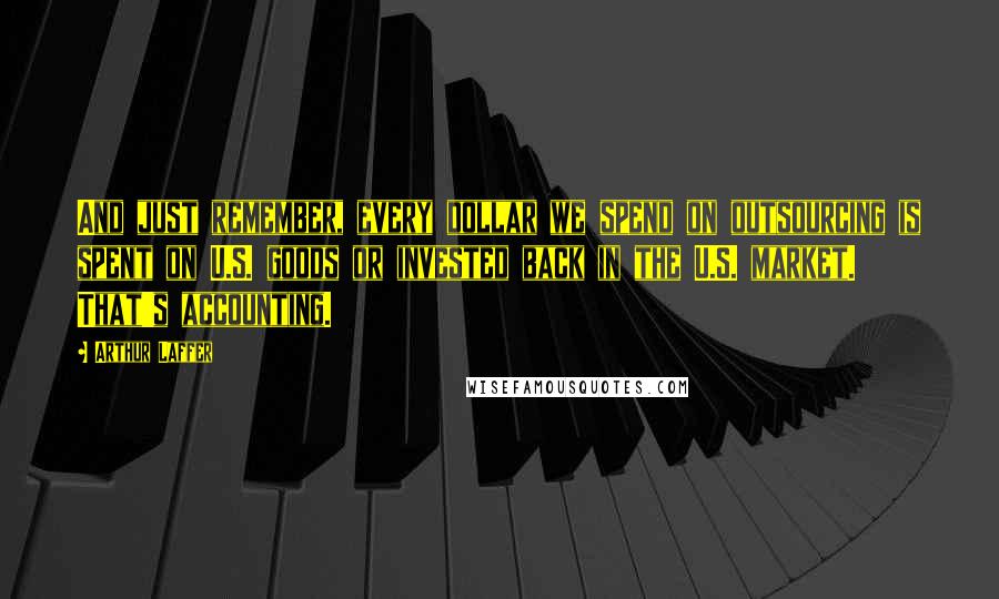 Arthur Laffer quotes: And just remember, every dollar we spend on outsourcing is spent on U.S. goods or invested back in the U.S. market. That's accounting.