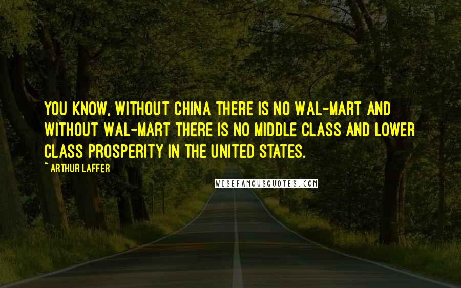 Arthur Laffer quotes: You know, without China there is no Wal-Mart and without Wal-Mart there is no middle class and lower class prosperity in the United States.