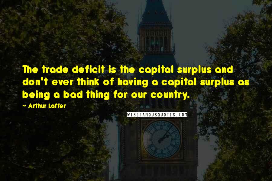 Arthur Laffer quotes: The trade deficit is the capital surplus and don't ever think of having a capital surplus as being a bad thing for our country.