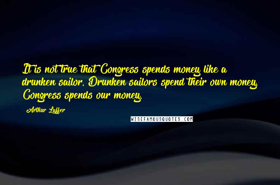 Arthur Laffer quotes: It is not true that Congress spends money like a drunken sailor. Drunken sailors spend their own money. Congress spends our money.
