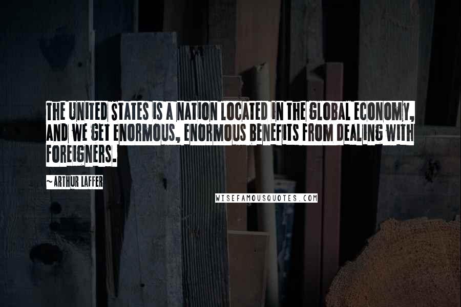 Arthur Laffer quotes: The United States is a nation located in the global economy, and we get enormous, enormous benefits from dealing with foreigners.