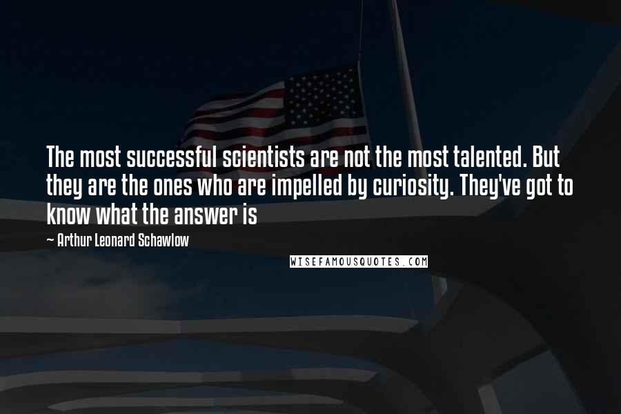 Arthur Leonard Schawlow quotes: The most successful scientists are not the most talented. But they are the ones who are impelled by curiosity. They've got to know what the answer is