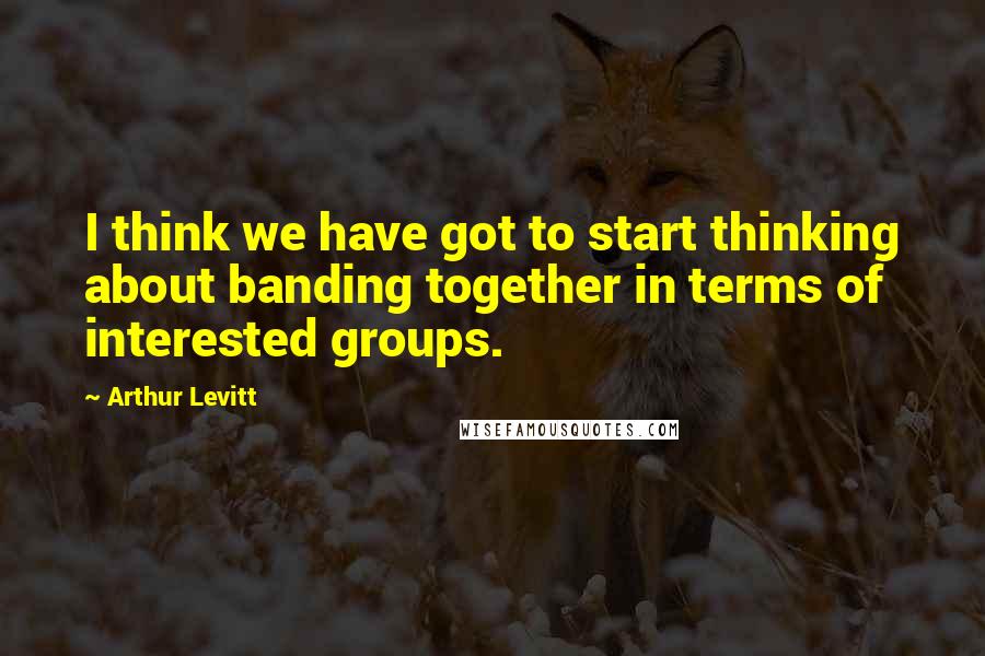 Arthur Levitt quotes: I think we have got to start thinking about banding together in terms of interested groups.