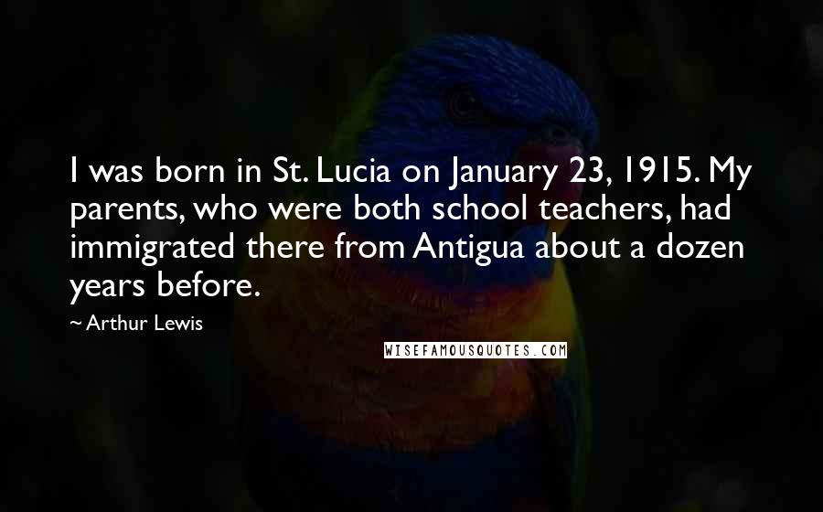 Arthur Lewis quotes: I was born in St. Lucia on January 23, 1915. My parents, who were both school teachers, had immigrated there from Antigua about a dozen years before.