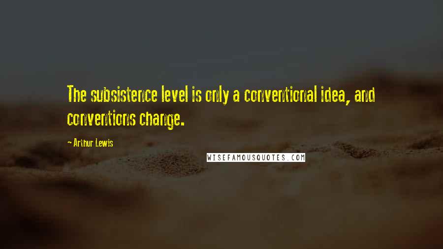 Arthur Lewis quotes: The subsistence level is only a conventional idea, and conventions change.
