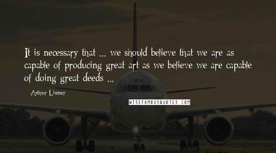 Arthur Lismer quotes: It is necessary that ... we should believe that we are as capable of producing great art as we believe we are capable of doing great deeds ...