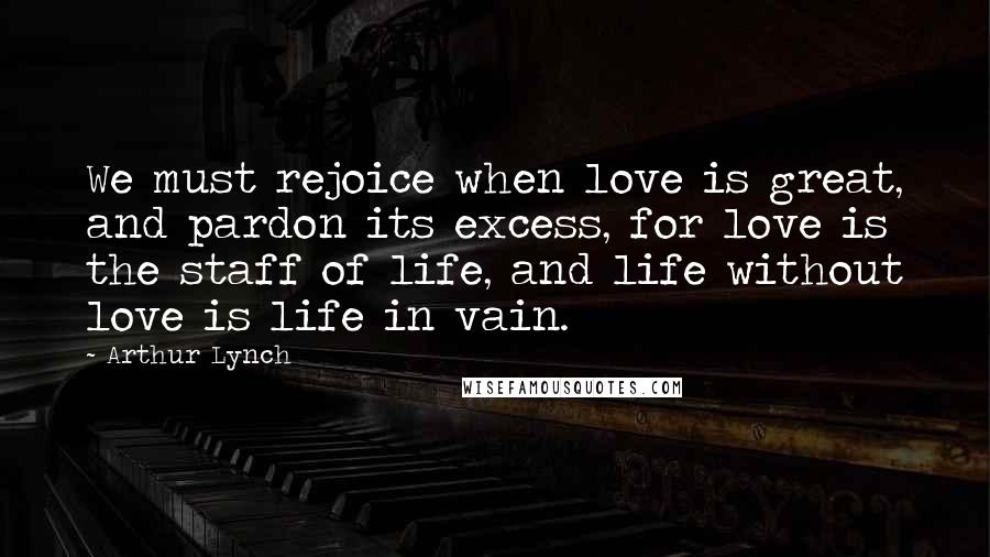 Arthur Lynch quotes: We must rejoice when love is great, and pardon its excess, for love is the staff of life, and life without love is life in vain.