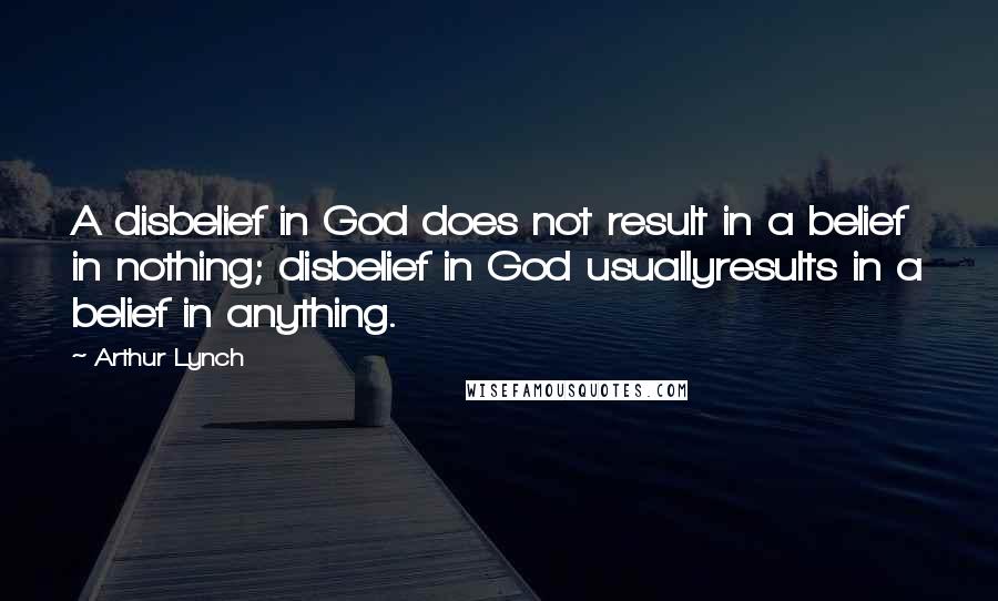 Arthur Lynch quotes: A disbelief in God does not result in a belief in nothing; disbelief in God usuallyresults in a belief in anything.