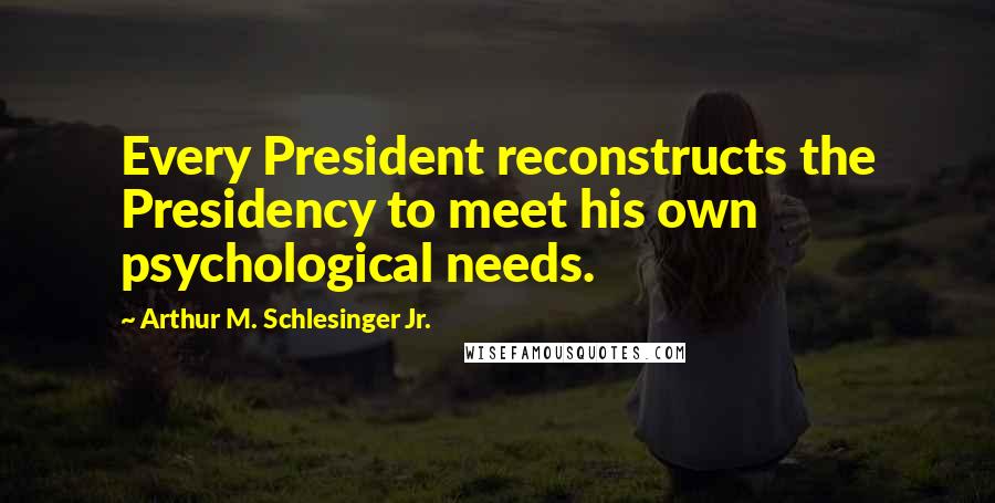 Arthur M. Schlesinger Jr. quotes: Every President reconstructs the Presidency to meet his own psychological needs.