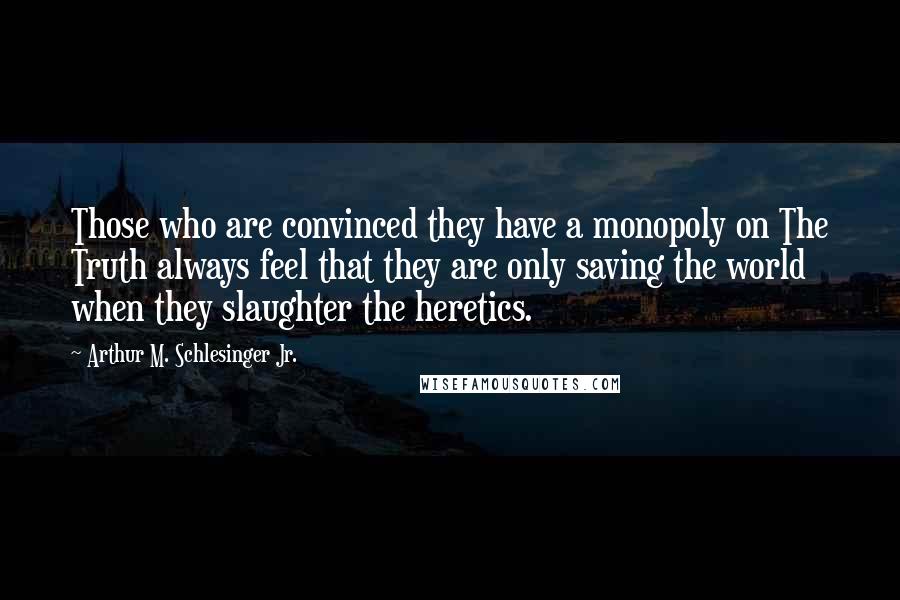Arthur M. Schlesinger Jr. quotes: Those who are convinced they have a monopoly on The Truth always feel that they are only saving the world when they slaughter the heretics. Arthur M. Schlesinger Jr. quotes: Those who are convinced they have a monopoly on The Truth always feel that they are only saving the world when they slaughter the heretics.