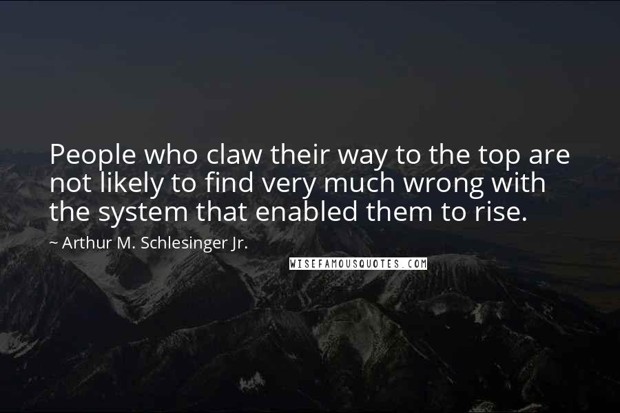 Arthur M. Schlesinger Jr. quotes: People who claw their way to the top are not likely to find very much wrong with the system that enabled them to rise.