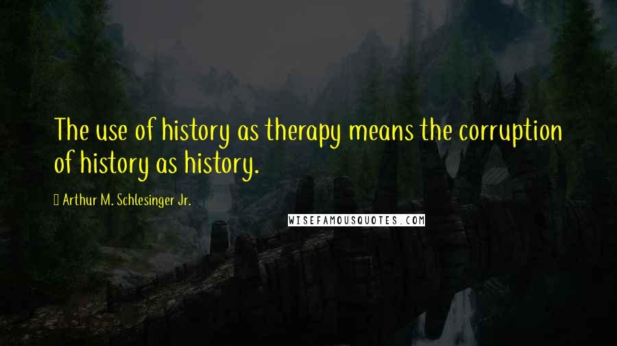 Arthur M. Schlesinger Jr. quotes: The use of history as therapy means the corruption of history as history.