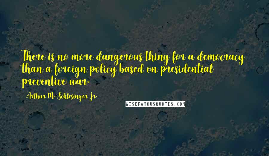 Arthur M. Schlesinger Jr. quotes: There is no more dangerous thing for a democracy than a foreign policy based on presidential preventive war.