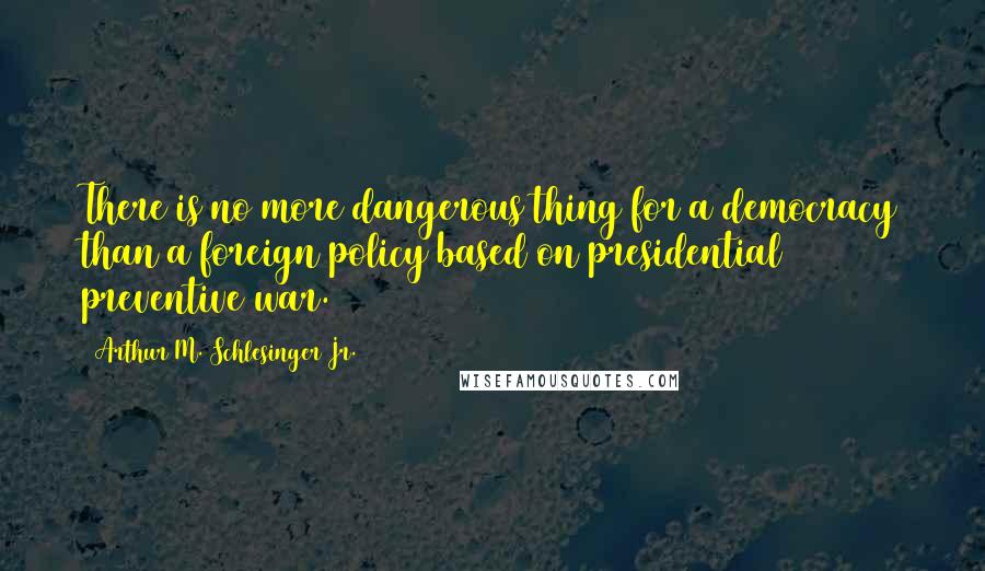 Arthur M. Schlesinger Jr. quotes: There is no more dangerous thing for a democracy than a foreign policy based on presidential preventive war. Arthur M. Schlesinger Jr. quotes: There is no more dangerous thing for a democracy than a foreign policy based on presidential preventive war.