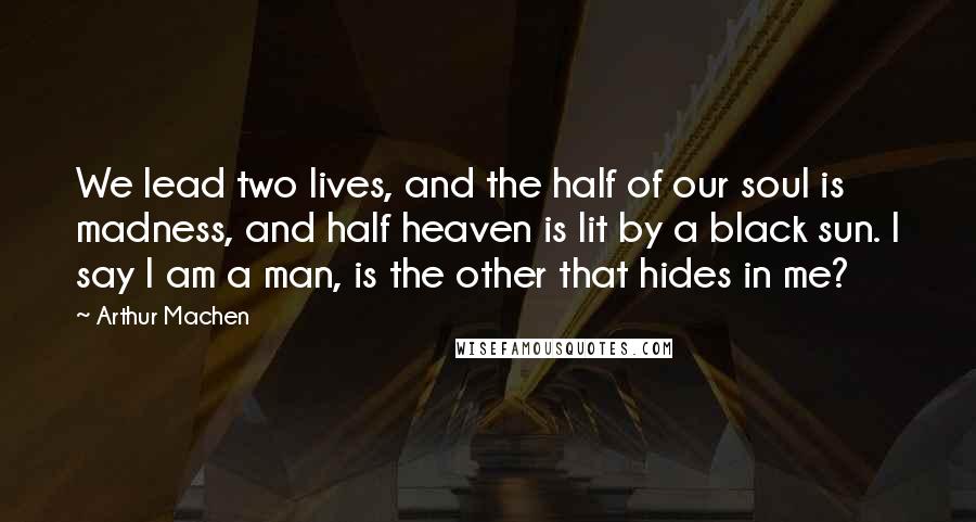 Arthur Machen quotes: We lead two lives, and the half of our soul is madness, and half heaven is lit by a black sun. I say I am a man, is the other