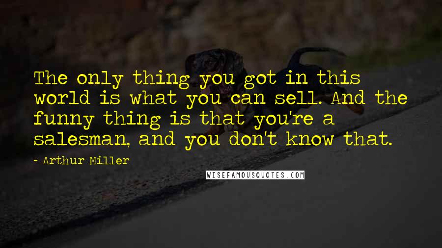 Arthur Miller quotes: The only thing you got in this world is what you can sell. And the funny thing is that you're a salesman, and you don't know that. Arthur Miller quotes: The only thing you got in this world is what you can sell. And the funny thing is that you're a salesman, and you don't know that.