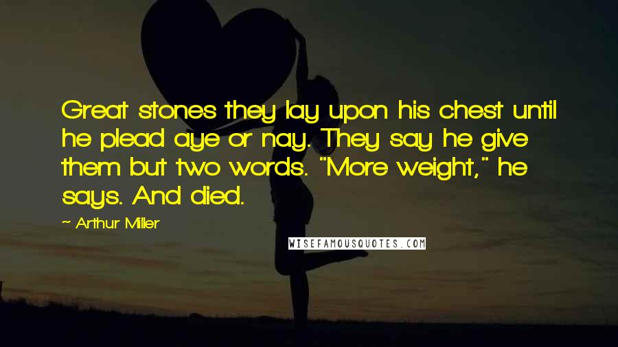 Arthur Miller quotes: Great stones they lay upon his chest until he plead aye or nay. They say he give them but two words. "More weight," he says. And died. Arthur Miller quotes: Great stones they lay upon his chest until he plead aye or nay. They say he give them but two words. "More weight," he says. And died.