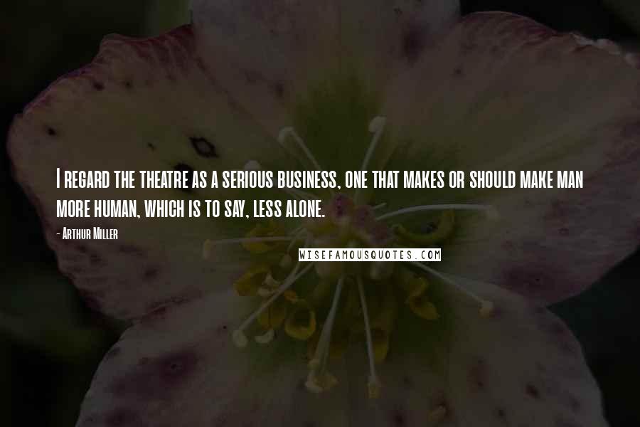Arthur Miller quotes: I regard the theatre as a serious business, one that makes or should make man more human, which is to say, less alone. Arthur Miller quotes: I regard the theatre as a serious business, one that makes or should make man more human, which is to say, less alone.