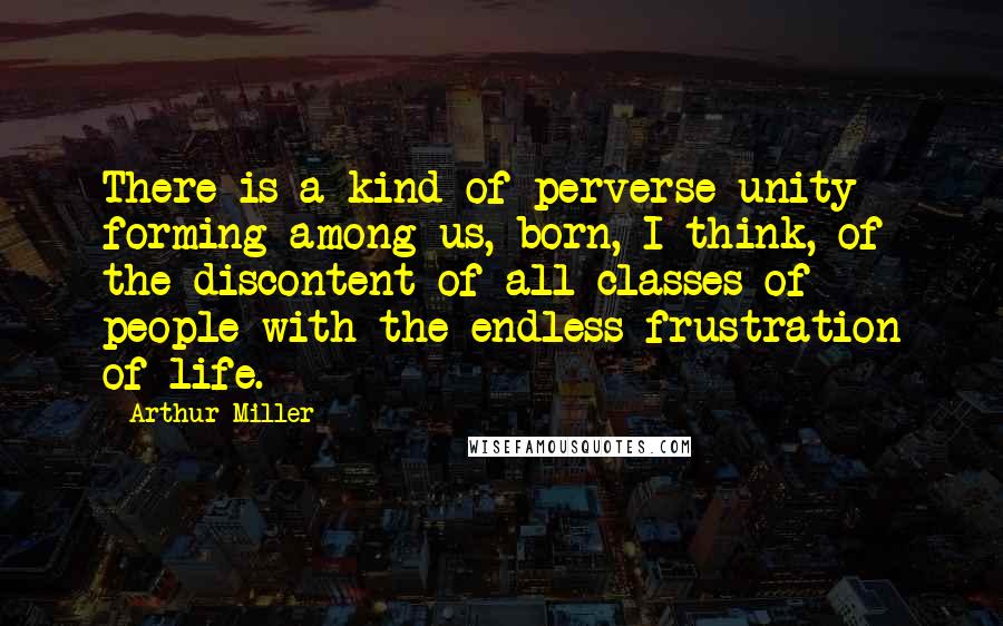 Arthur Miller quotes: There is a kind of perverse unity forming among us, born, I think, of the discontent of all classes of people with the endless frustration of life. Arthur Miller quotes: There is a kind of perverse unity forming among us, born, I think, of the discontent of all classes of people with the endless frustration of life.