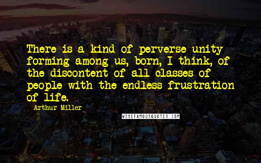 Arthur Miller quotes: There is a kind of perverse unity forming among us, born, I think, of the discontent of all classes of people with the endless frustration of life.