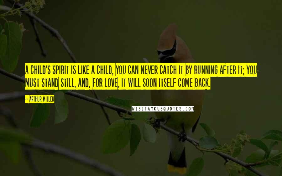 Arthur Miller quotes: A child's spirit is like a child, you can never catch it by running after it; you must stand still, and, for love, it will soon itself come back. Arthur Miller quotes: A child's spirit is like a child, you can never catch it by running after it; you must stand still, and, for love, it will soon itself come back.