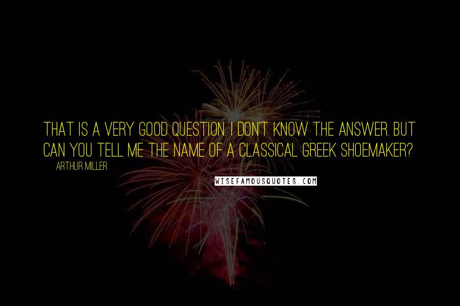 Arthur Miller quotes: That is a very good question. I don't know the answer. But can you tell me the name of a classical Greek shoemaker? Arthur Miller quotes: That is a very good question. I don't know the answer. But can you tell me the name of a classical Greek shoemaker?