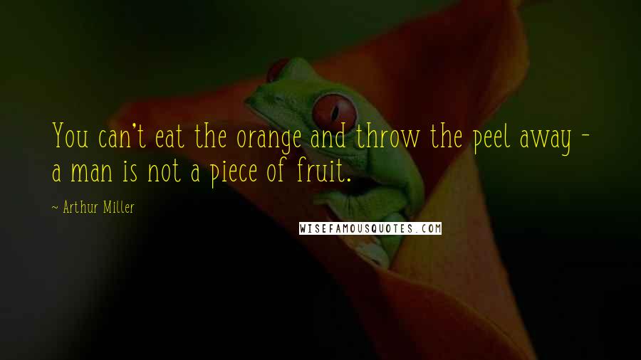 Arthur Miller quotes: You can't eat the orange and throw the peel away - a man is not a piece of fruit.