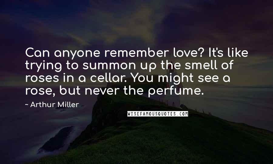 Arthur Miller quotes: Can anyone remember love? It's like trying to summon up the smell of roses in a cellar. You might see a rose, but never the perfume. Arthur Miller quotes: Can anyone remember love? It's like trying to summon up the smell of roses in a cellar. You might see a rose, but never the perfume.